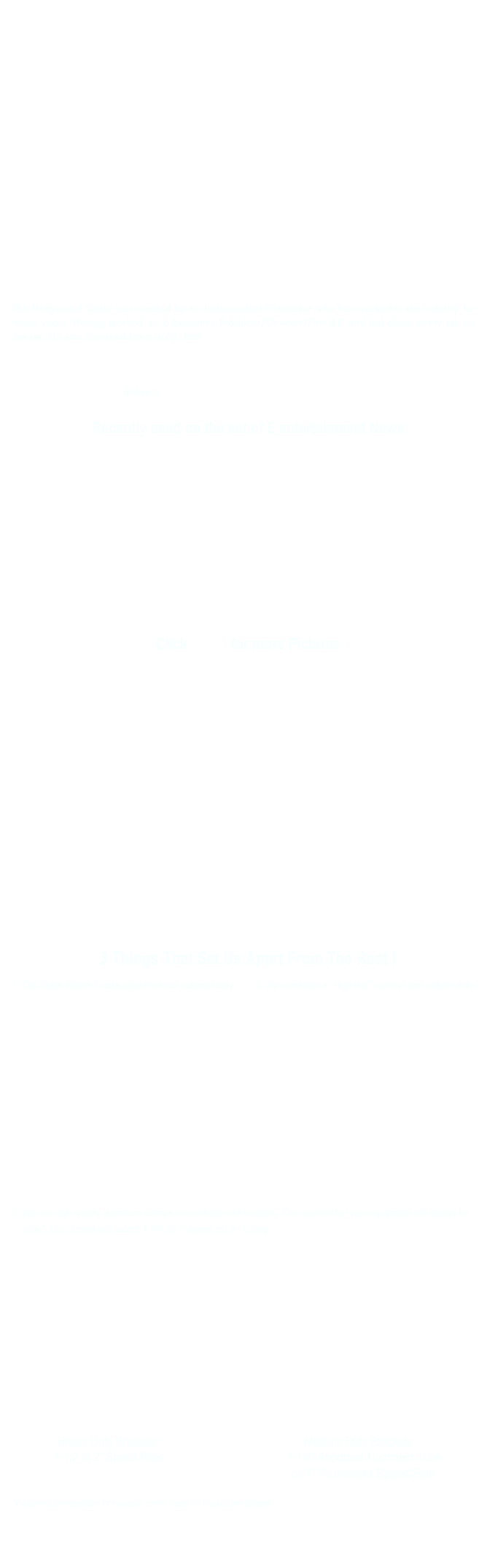 



 















The Hollywood Slider was created by an Independent Filmmaker who has worked in the industry for many years. Having worked  as a Executive Producer/Director/First AD and just about every job on the set, He saw the need for a dolly, that has quick and easy set up, can be used with a variety of tracks, from inexpensive aluminum tubing to the industry standard speed rail. Our dolly can be supported using standard junior stands, baby stands, apple boxes, or whatever the shot may require,( even between two chairs or the ground ). Designed to be affordable, and very easy to set up, the Hollywood Slider Dolly delivers.

Recently used on the set of E entertainment News










Click HERE for more Pictures















3 Things That Set Us Apart From The Rest !

1. Our Skate Wheel Trucks adjust to track automatically.        2. We combined a “High Hat” concept and a slider dolly.









We use high quality aluminum clamps on our track end brackets. This insures that your equipment will always be safe.*  Our clamps will accept 1-1/4” to 2” speed rail or  tubing.








               Heavy Duty Brackets                                                 Medium Duty Brackets
              1-1/2 to 2” Speed Rails                                         1-1/4” Anodized Aluminum Tube
                                                                                    or 1” Aluminum Speed Rail

*We can not be responsible for misuse or care to insure the brackets are tightened